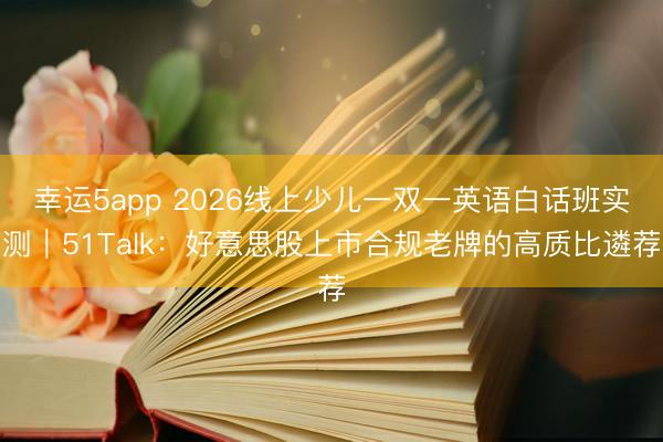 幸運5app 2026線上少兒一雙一英語白話班實測｜51Talk：好意思股上市合規(guī)老牌的高質(zhì)比遴薦