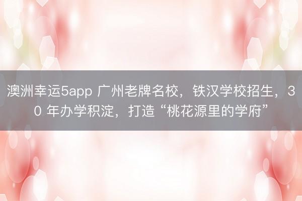 澳洲幸運(yùn)5app 廣州老牌名校，鐵漢學(xué)校招生，30 年辦學(xué)積淀，打造 “桃花源里的學(xué)府”