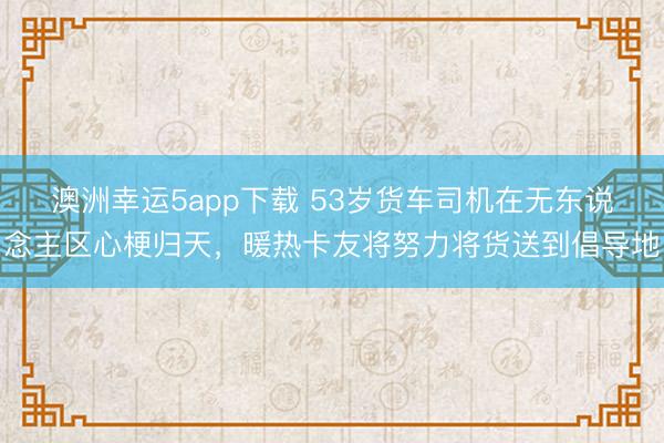 澳洲幸運(yùn)5app下載 53歲貨車司機(jī)在無東說念主區(qū)心梗歸天,暖熱卡友將努力將貨送到倡導(dǎo)地