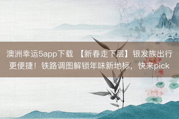 澳洲幸運5app下載 【新春走下層】銀發族出行更便捷！鐵路調圖解鎖年味新地標，快來pick