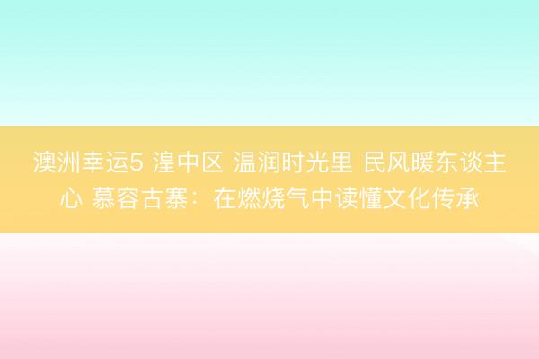澳洲幸運(yùn)5 湟中區(qū) 溫潤時光里 民風(fēng)暖東談主心 慕容古寨:在燃燒氣中讀懂文化傳承