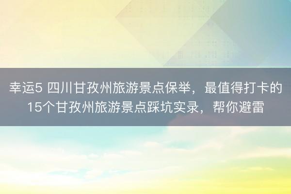 幸運(yùn)5 四川甘孜州旅游景點(diǎn)保舉，最值得打卡的15個甘孜州旅游景點(diǎn)踩坑實(shí)錄，幫你避雷