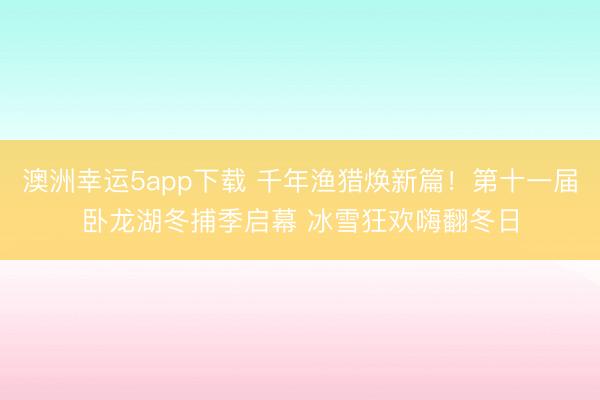 澳洲幸運5app下載 千年漁獵煥新篇！第十一屆臥龍湖冬捕季啟幕 冰雪狂歡嗨翻冬日