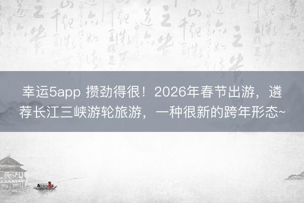 幸運(yùn)5app 攢勁得很!2026年春節(jié)出游,遴薦長(zhǎng)江三峽游輪旅游,一種很新的跨年形態(tài)~