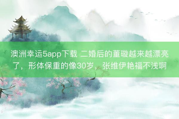 澳洲幸運(yùn)5app下載 二婚后的董璇越來(lái)越漂亮了,形體保重的像30歲,張維伊艷福不淺啊