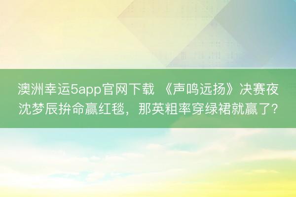 澳洲幸運(yùn)5app官網(wǎng)下載 《聲鳴遠(yuǎn)揚(yáng)》決賽夜沈夢(mèng)辰拚命贏紅毯,那英粗率穿綠裙就贏了?