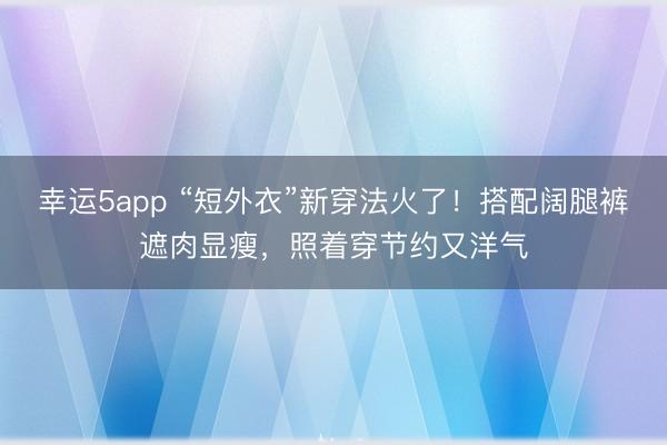 幸運5app “短外衣”新穿法火了！搭配闊腿褲遮肉顯瘦，照著穿節(jié)約又洋氣