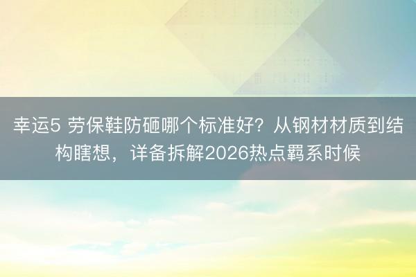 幸運(yùn)5 勞保鞋防砸哪個標(biāo)準(zhǔn)好？從鋼材材質(zhì)到結(jié)構(gòu)瞎想，詳備拆解2026熱點(diǎn)羈系時候