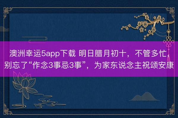 澳洲幸運5app下載 明日臘月初十，不管多忙，別忘了“作念3事忌3事”，為家東說念主祝頌安康