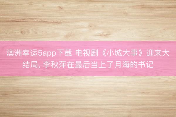 澳洲幸運(yùn)5app下載 電視劇《小城大事》迎來(lái)大結(jié)局， 李秋萍在最后當(dāng)上了月海的書(shū)記