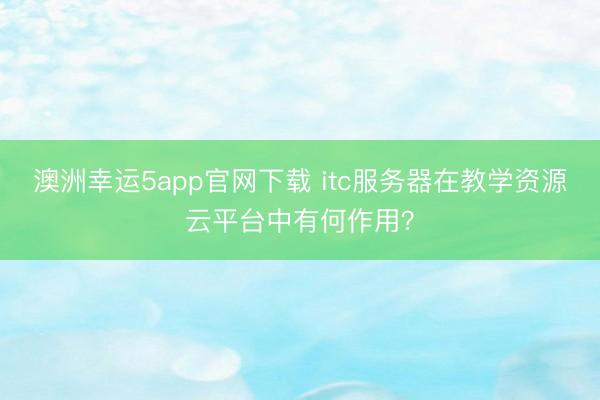 澳洲幸運5app官網下載 itc服務器在教學資源云平臺中有何作用?
