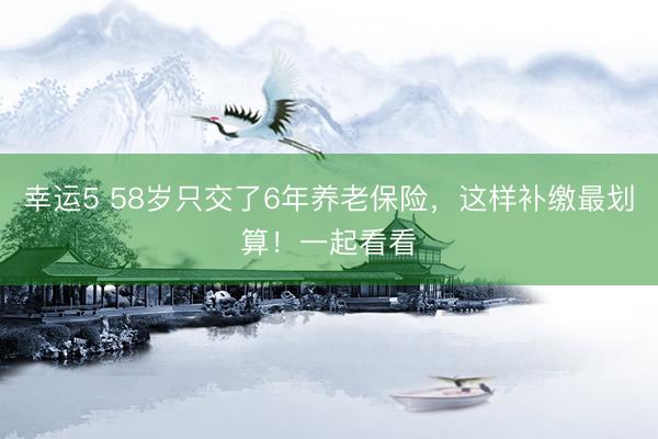 幸運5 58歲只交了6年養(yǎng)老保險,這樣補繳最劃算!一起看看