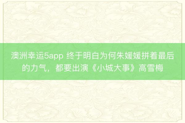 澳洲幸運5app 終于明白為何朱媛媛拼著最后的力氣，都要出演《小城大事》高雪梅