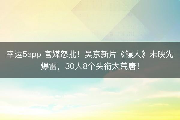 幸運(yùn)5app 官媒怒批!吳京新片《鏢人》未映先爆雷,30人8個頭銜太荒唐!