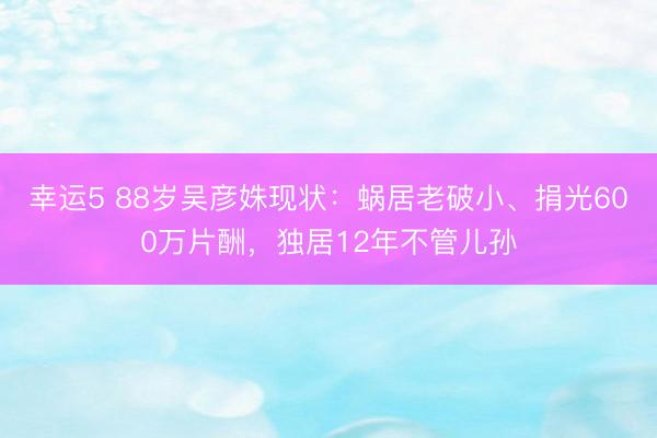 幸運5 88歲吳彥姝現狀：蝸居老破小、捐光600萬片酬，獨居12年不管兒孫