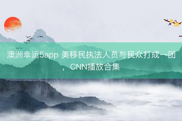 澳洲幸運(yùn)5app 美移民執(zhí)法人員與民眾打成一團(tuán),CNN播放合集