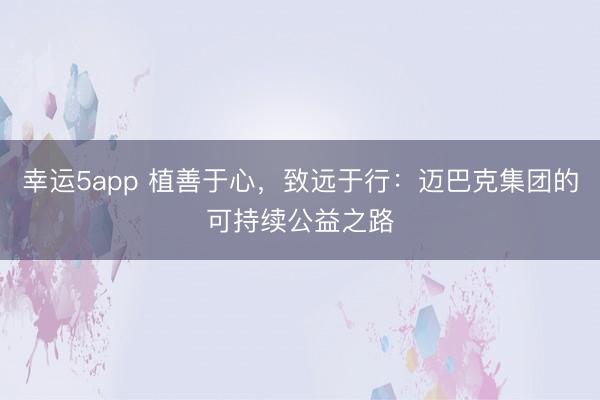 幸運5app 植善于心,致遠(yuǎn)于行:邁巴克集團(tuán)的可持續(xù)公益之路
