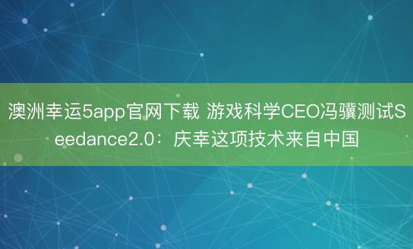 澳洲幸運5app官網下載 游戲科學CEO馮驥測試Seedance2.0：慶幸這項技術來自中國