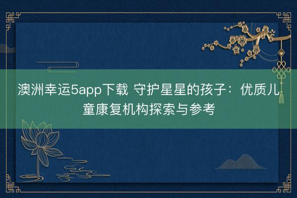 澳洲幸運5app下載 守護(hù)星星的孩子:優(yōu)質(zhì)兒童康復(fù)機構(gòu)探索與參考