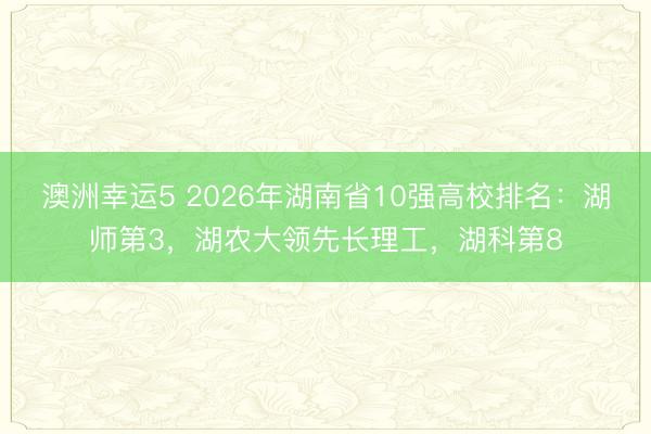 澳洲幸運5 2026年湖南省10強高校排名：湖師第3，湖農大領先長理工，湖科第8