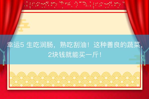 幸運(yùn)5 生吃潤(rùn)腸,熟吃刮油!這種善良的蔬菜,2塊錢就能買一斤!