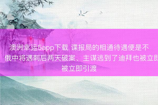 澳洲幸運(yùn)5app下載 諜報局的相通待遇便是不一樣！俄中將遇刺后兩天破案、主謀逃到了迪拜也被立即引渡