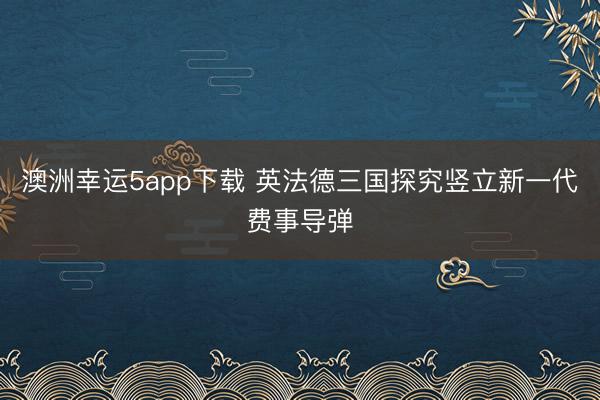 澳洲幸運5app下載 英法德三國探究豎立新一代費事導(dǎo)彈