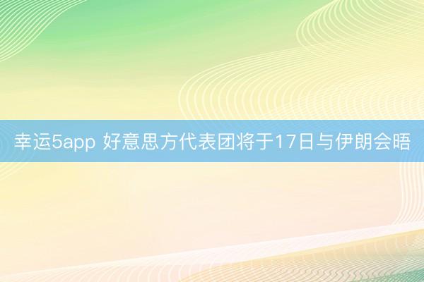 幸運(yùn)5app 好意思方代表團(tuán)將于17日與伊朗會(huì)晤