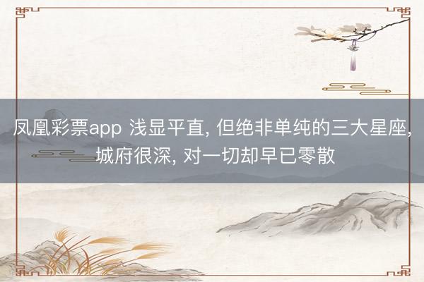 鳳凰彩票app 淺顯平直, 但絕非單純的三大星座, 城府很深, 對(duì)一切卻早已零散