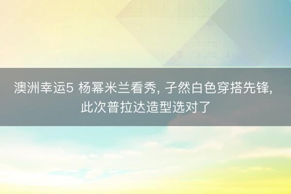 澳洲幸運5 楊冪米蘭看秀， 孑然白色穿搭先鋒，<a href=