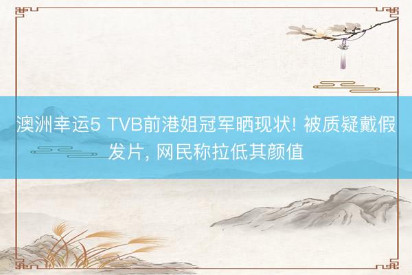 澳洲幸運5 TVB前港姐冠軍曬現狀! 被質疑戴假發(fā)片， 網民稱拉低其顏值
