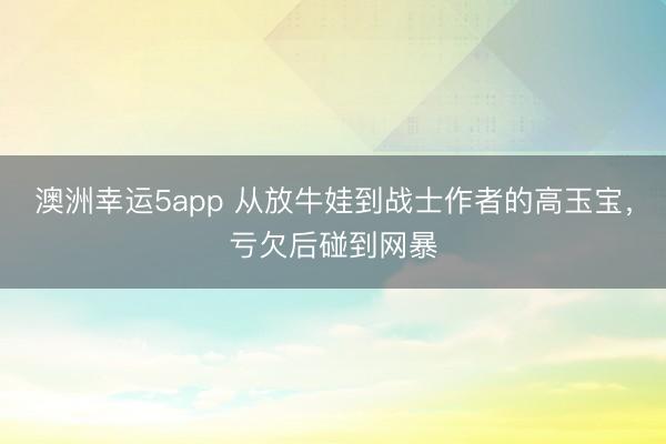 澳洲幸運(yùn)5app 從放牛娃到戰(zhàn)士作者的高玉寶，虧欠后碰到網(wǎng)暴