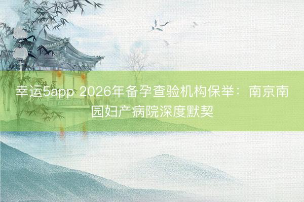 幸運5app 2026年備孕查驗機構保舉：南京南園婦產病院深度默契